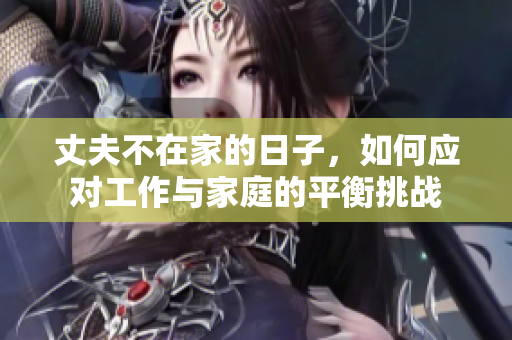 丈夫不在家的日子，如何应对工作与家庭的平衡挑战