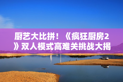 厨艺大比拼！《疯狂厨房2》双人模式高难关挑战大揭秘