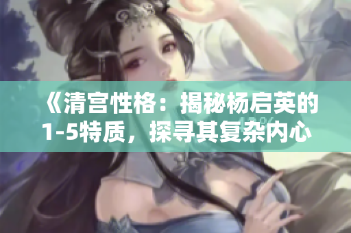 《清宫性格：揭秘杨启英的1-5特质，探寻其复杂内心世界》