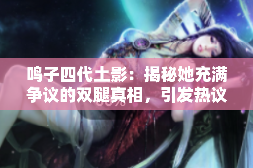 鸣子四代土影：揭秘她充满争议的双腿真相，引发热议！