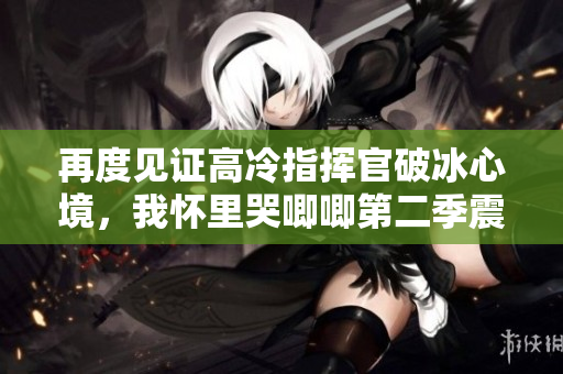 再度见证高冷指挥官破冰心境，我怀里哭唧唧第二季震撼回归