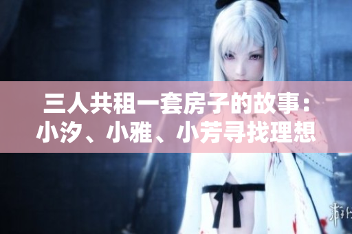 三人共租一套房子的故事：小汐、小雅、小芳寻找理想居所