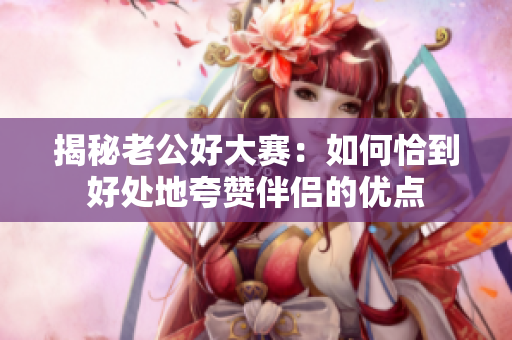 揭秘老公好大赛：如何恰到好处地夸赞伴侣的优点