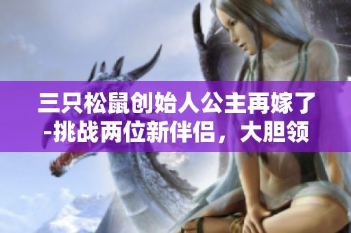 三只松鼠创始人公主再嫁了-挑战两位新伴侣，大胆领航未来