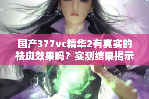 国产377vc精华2有真实的祛斑效果吗？实测结果揭示真相
