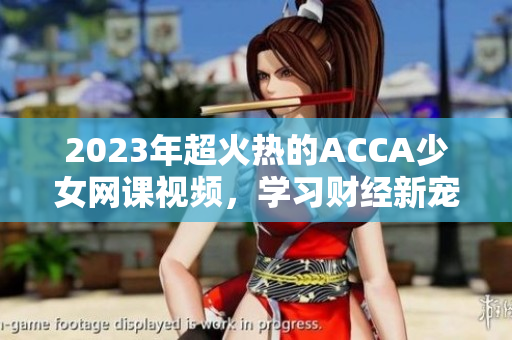 2023年超火热的ACCA少女网课视频，学习财经新宠已上线