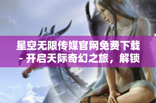 星空无限传媒官网免费下载 - 开启天际奇幻之旅，解锁无限创意！