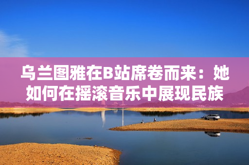 乌兰图雅在B站席卷而来：她如何在摇滚音乐中展现民族韵味？