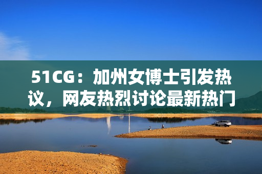 51CG：加州女博士引发热议，网友热烈讨论最新热门话题