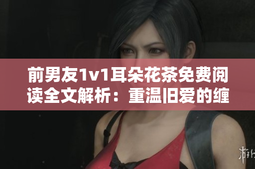 前男友1v1耳朵花茶免费阅读全文解析：重温旧爱的缠绵往事