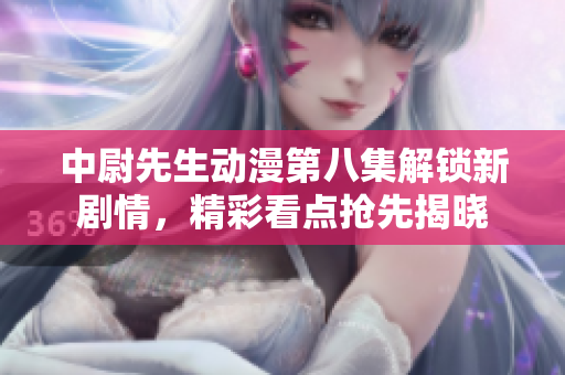 中尉先生动漫第八集解锁新剧情，精彩看点抢先揭晓
