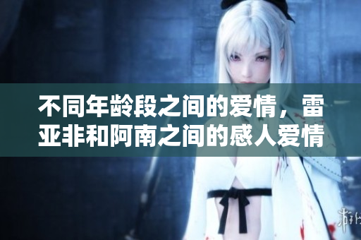 不同年龄段之间的爱情，雷亚非和阿南之间的感人爱情故事