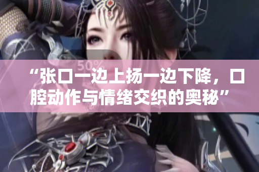 “张口一边上扬一边下降，口腔动作与情绪交织的奥秘”