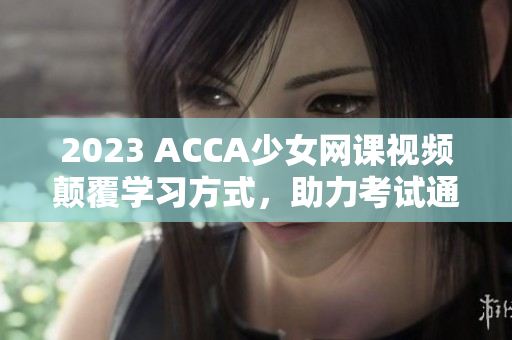 2023 ACCA少女网课视频颠覆学习方式，助力考试通过