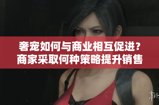 奢宠如何与商业相互促进？商家采取何种策略提升销售？