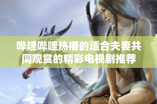 哔哩哔哩热播的适合夫妻共同观赏的精彩电视剧推荐