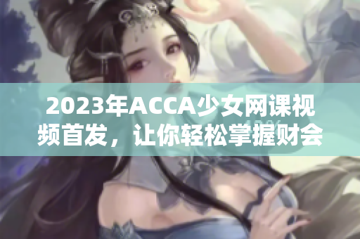 2023年ACCA少女网课视频首发，让你轻松掌握财会精髓！