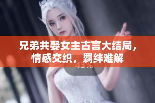 兄弟共娶女主古言大结局，情感交织，羁绊难解