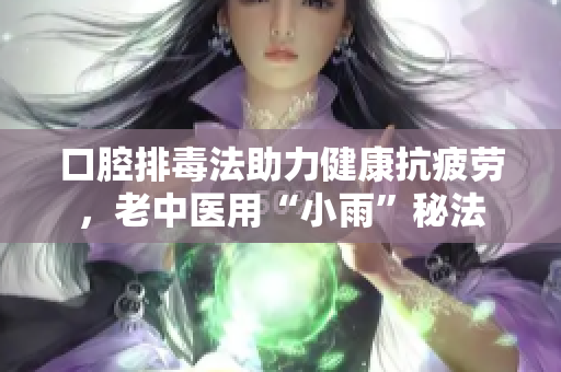 口腔排毒法助力健康抗疲劳，老中医用“小雨”秘法