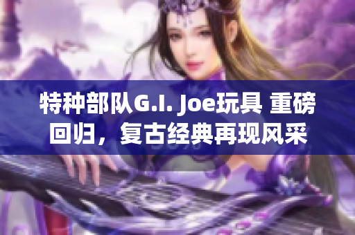特种部队G.I. Joe玩具 重磅回归，复古经典再现风采