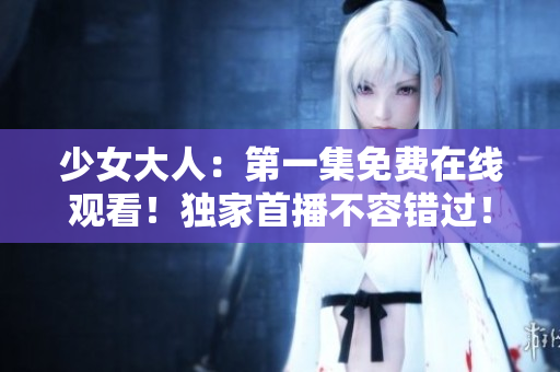 少女大人：第一集免费在线观看！独家首播不容错过！