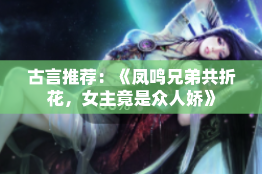 古言推荐：《凤鸣兄弟共折花，女主竟是众人娇》