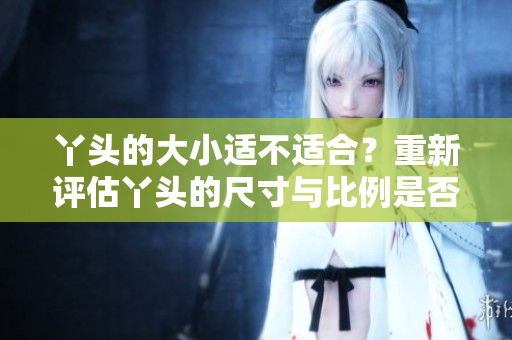 丫头的大小适不适合？重新评估丫头的尺寸与比例是否合适