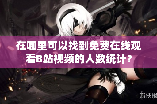 在哪里可以找到免费在线观看B站视频的人数统计？