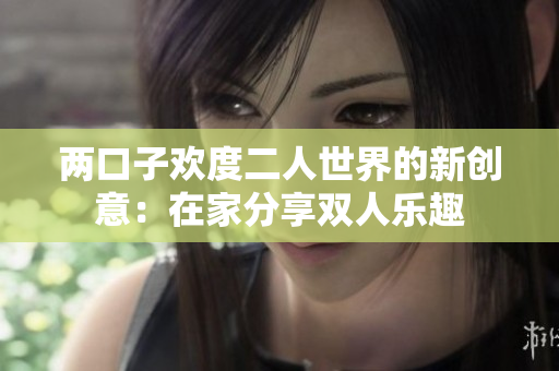 两口子欢度二人世界的新创意：在家分享双人乐趣