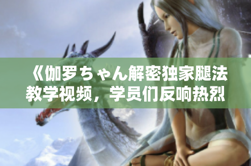 《伽罗ちゃん解密独家腿法教学视频，学员们反响热烈！》