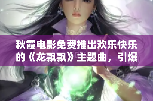 秋霞电影免费推出欢乐快乐的《龙飘飘》主题曲，引爆观众心弦