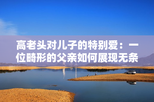 高老头对儿子的特别爱：一位畸形的父亲如何展现无条件的父爱