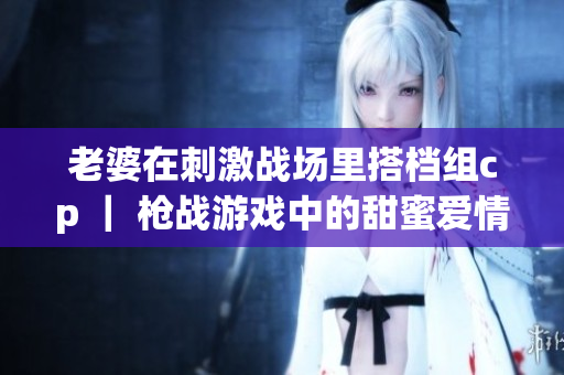 老婆在刺激战场里搭档组cp ｜ 枪战游戏中的甜蜜爱情