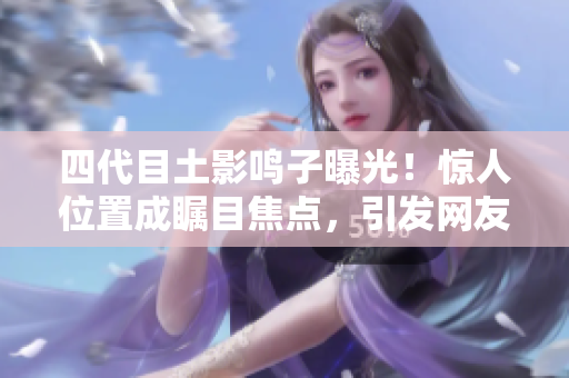 四代目土影鸣子曝光！惊人位置成瞩目焦点，引发网友热议