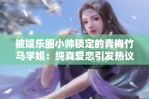 被娱乐圈小帅锁定的青梅竹马学姐：纯真爱恋引发热议