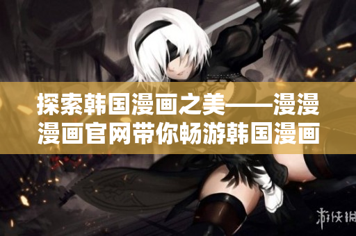 探索韩国漫画之美——漫漫漫画官网带你畅游韩国漫画世界