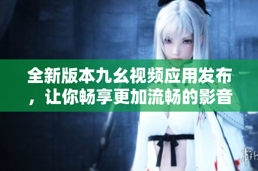 全新版本九幺视频应用发布，让你畅享更加流畅的影音体验