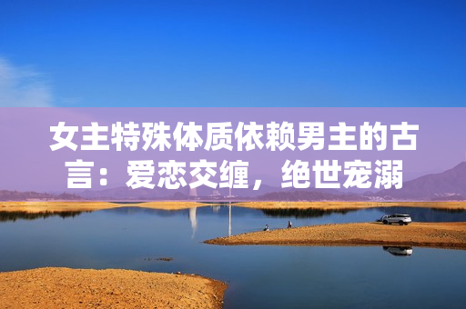女主特殊体质依赖男主的古言：爱恋交缠，绝世宠溺