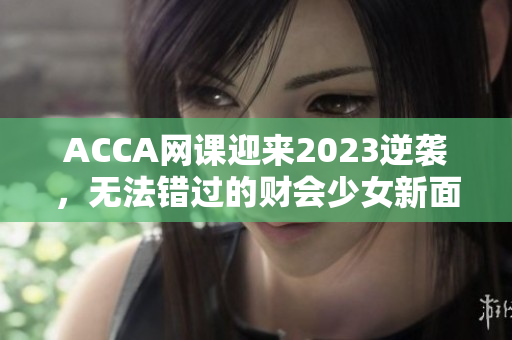 ACCA网课迎来2023逆袭，无法错过的财会少女新面貌