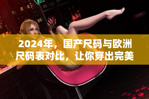 2024年，国产尺码与欧洲尺码表对比，让你穿出完美尺寸！