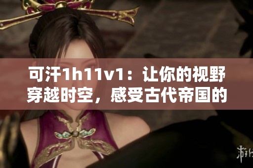 可汗1h11v1：让你的视野穿越时空，感受古代帝国的辉煌
