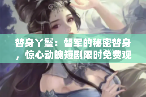 替身丫鬟：督军的秘密替身，惊心动魄短剧限时免费观看
