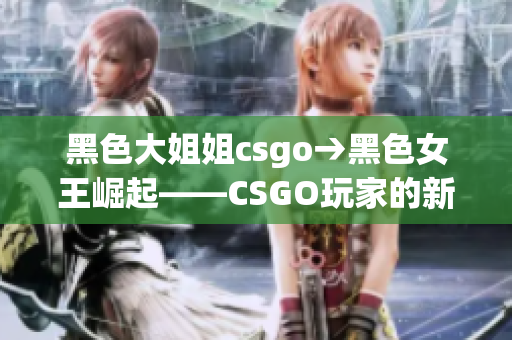 黑色大姐姐csgo→黑色女王崛起——CSGO玩家的新篇章