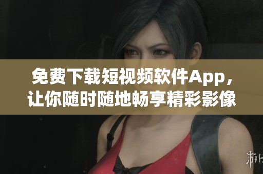 免费下载短视频软件App，让你随时随地畅享精彩影像