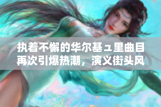 执着不懈的华尔基ュ里曲目再次引爆热潮，演义街头风情