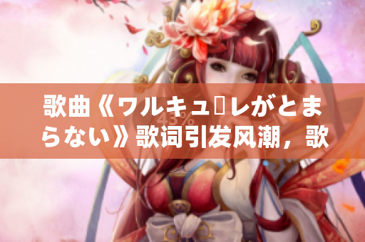歌曲《ワルキューレがとまらない》歌词引发风潮，歌迷热情高涨