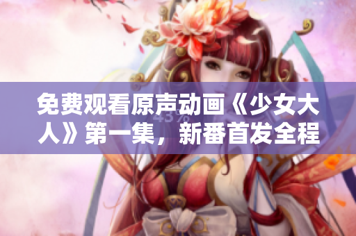 免费观看原声动画《少女大人》第一集，新番首发全程解析