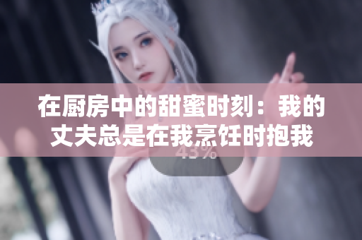 在厨房中的甜蜜时刻：我的丈夫总是在我烹饪时抱我