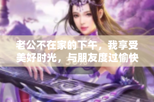 老公不在家的下午，我享受美好时光，与朋友度过愉快时光。