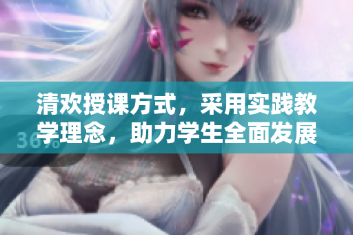 清欢授课方式，采用实践教学理念，助力学生全面发展